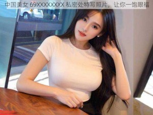 中国美女 69XXXXXXXX 私密处特写照片，让你一饱眼福