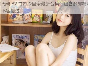 精品无码 AV 竹内纱里奈最新合集，包含多部精彩作品，不容错过