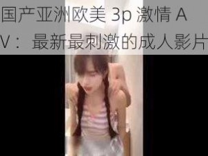 国产亚洲欧美 3p 激情 AV ：最新最刺激的成人影片