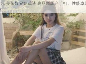 董小宛天美传媒兄妹蕉谈 高品质国产手机，性能卓越，性价比高