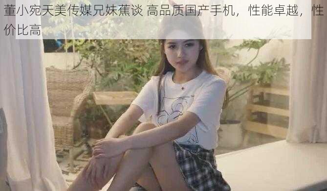 董小宛天美传媒兄妹蕉谈 高品质国产手机，性能卓越，性价比高