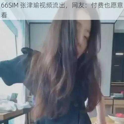 66SIM 张津瑜视频流出，网友：付费也愿意看