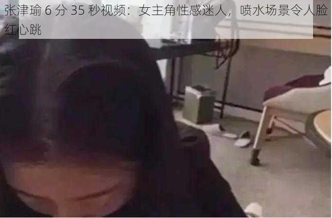 张津瑜 6 分 35 秒视频：女主角性感迷人，喷水场景令人脸红心跳