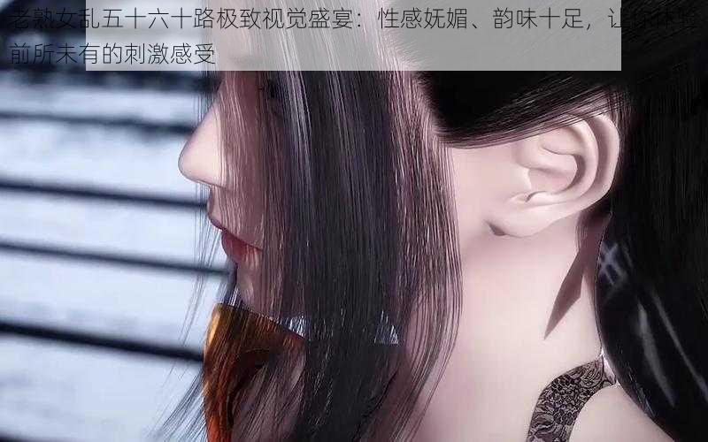 老熟女乱五十六十路极致视觉盛宴：性感妩媚、韵味十足，让你体验前所未有的刺激感受