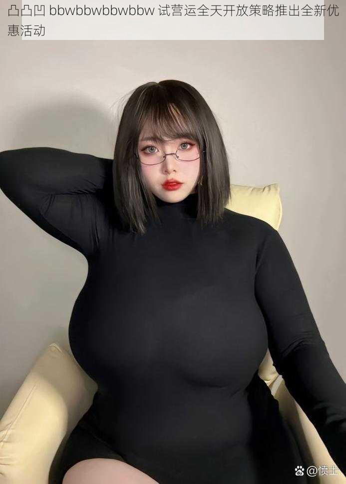 凸凸凹 bbwbbwbbwbbw 试营运全天开放策略推出全新优惠活动