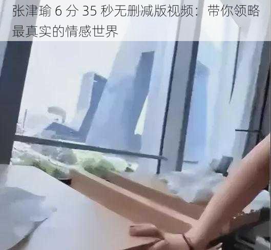 张津瑜 6 分 35 秒无删减版视频：带你领略最真实的情感世界