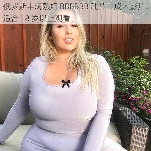 俄罗斯丰满熟妇 BBBBBB 乱片：成人影片，适合 18 岁以上观看