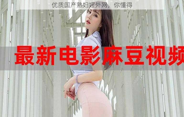 优质国产熟妇婬外网，你懂得