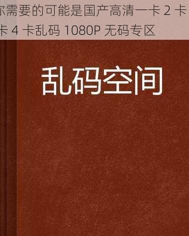 你需要的可能是国产高清一卡 2 卡 3 卡 4 卡乱码 1080P 无码专区