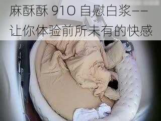 麻酥酥 91O 自慰白浆——让你体验前所未有的快感