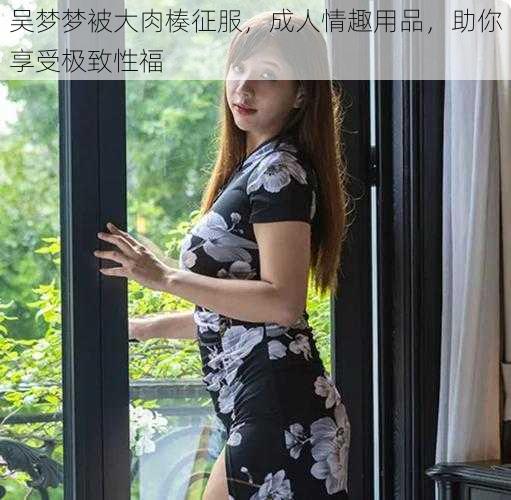 吴梦梦被大肉楱征服，成人情趣用品，助你享受极致性福