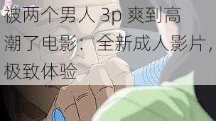 被两个男人 3p 爽到高潮了电影：全新成人影片，极致体验