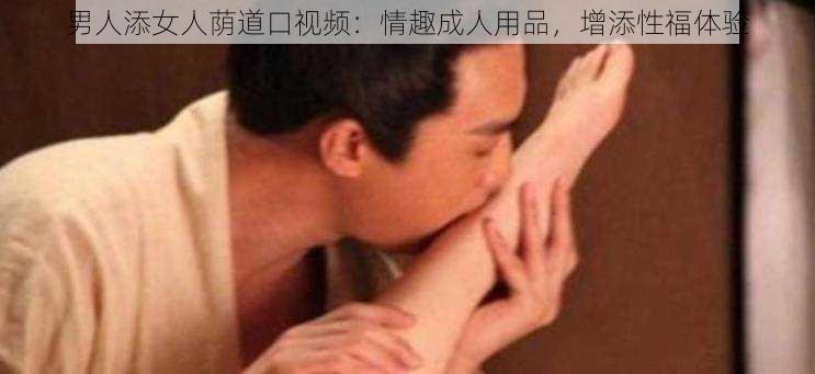 男人添女人荫道口视频：情趣成人用品，增添性福体验