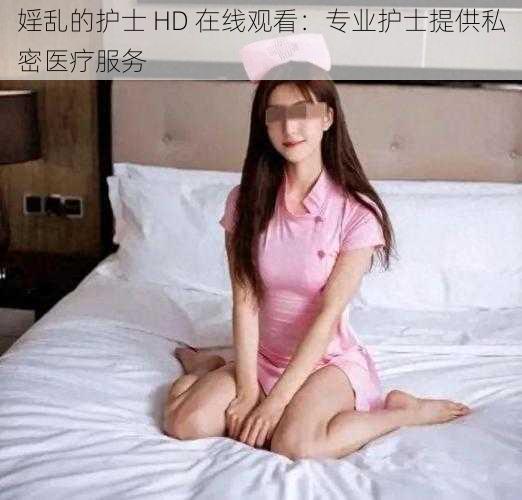 婬乱的护士 HD 在线观看：专业护士提供私密医疗服务