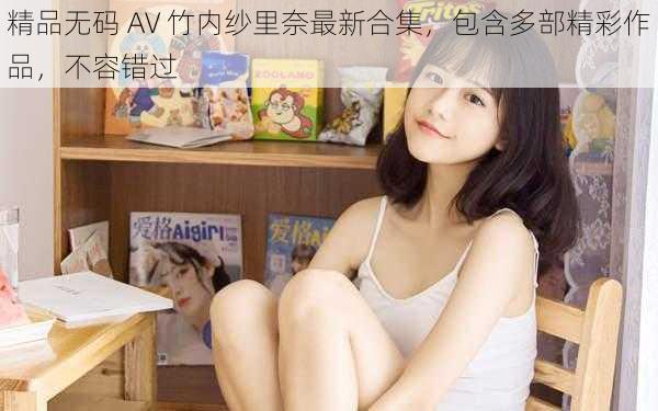 精品无码 AV 竹内纱里奈最新合集，包含多部精彩作品，不容错过